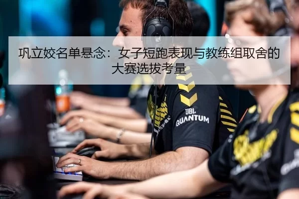 巩立姣名单悬念：女子短跑表现与教练组取舍的大赛选拔考量