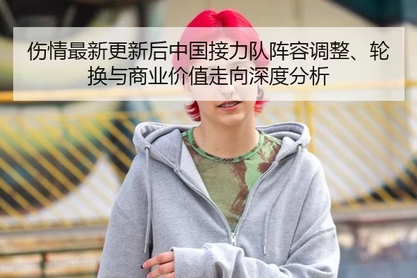 伤情最新更新后中国接力队阵容调整、轮换与商业价值走向深度分析