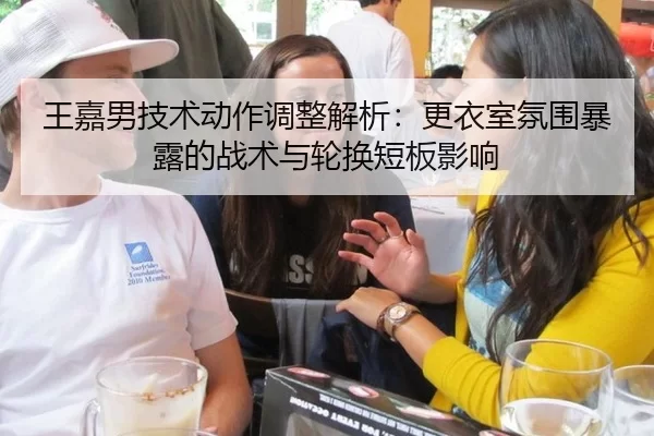 王嘉男技术动作调整解析：更衣室氛围暴露的战术与轮换短板影响